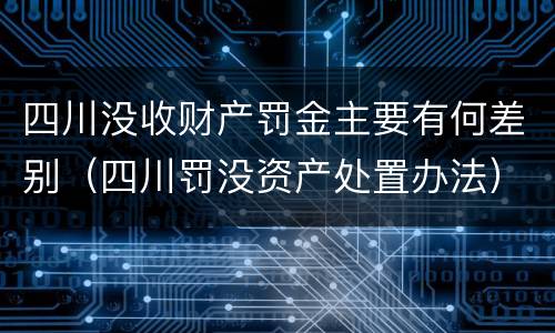 四川没收财产罚金主要有何差别（四川罚没资产处置办法）