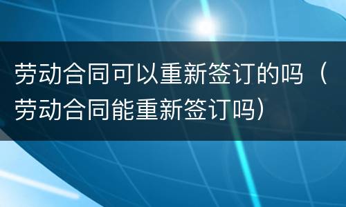 劳动合同可以重新签订的吗（劳动合同能重新签订吗）