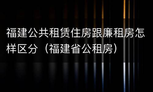 福建公共租赁住房跟廉租房怎样区分（福建省公租房）