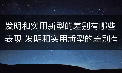 发明和实用新型的差别有哪些表现 发明和实用新型的差别有哪些表现形式