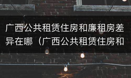 广西公共租赁住房和廉租房差异在哪（广西公共租赁住房和廉租房差异在哪查询）