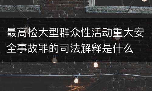 最高检大型群众性活动重大安全事故罪的司法解释是什么
