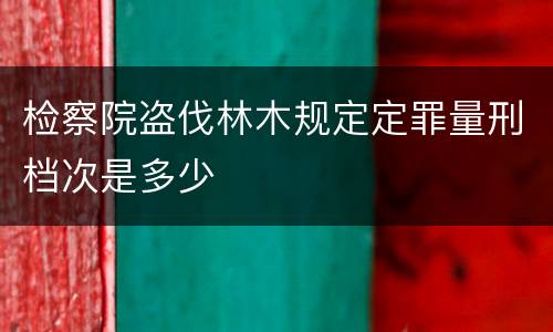 检察院盗伐林木规定定罪量刑档次是多少