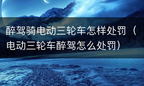 醉驾骑电动三轮车怎样处罚（电动三轮车醉驾怎么处罚）