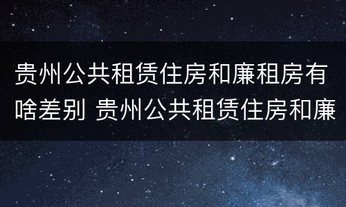 贵州公共租赁住房和廉租房有啥差别 贵州公共租赁住房和廉租房有啥差别吗