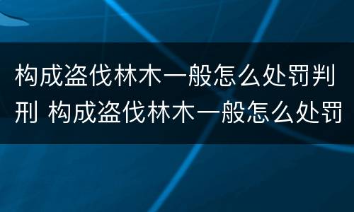 构成盗伐林木一般怎么处罚判刑 构成盗伐林木一般怎么处罚判刑的
