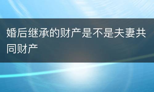 婚后继承的财产是不是夫妻共同财产