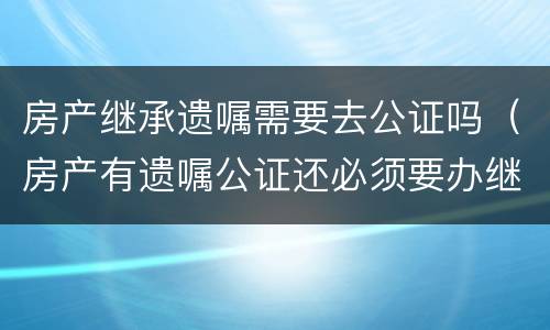 房产继承遗嘱需要去公证吗（房产有遗嘱公证还必须要办继承公证么）