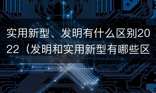 实用新型、发明有什么区别2022（发明和实用新型有哪些区别）