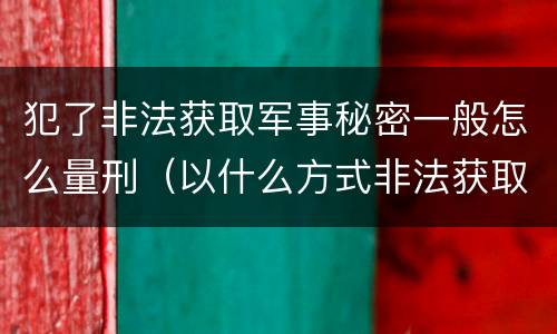 犯了非法获取军事秘密一般怎么量刑（以什么方式非法获取军事秘密的构成非法获取军事秘密罪）