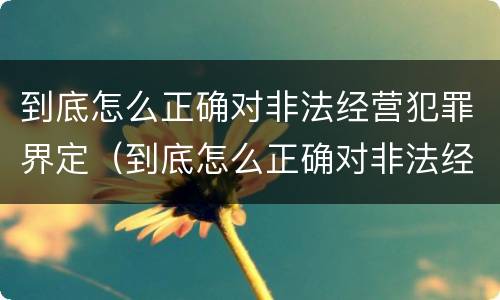 到底怎么正确对非法经营犯罪界定（到底怎么正确对非法经营犯罪界定）
