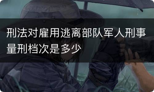 刑法对雇用逃离部队军人刑事量刑档次是多少