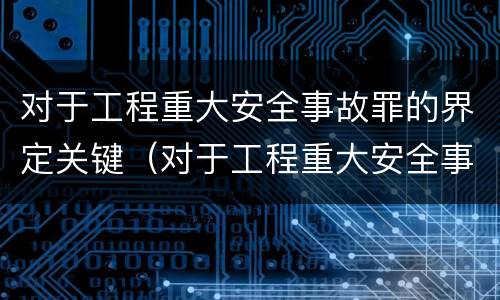 对于工程重大安全事故罪的界定关键（对于工程重大安全事故罪的界定关键是）