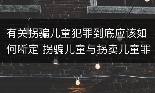 有关拐骗儿童犯罪到底应该如何断定 拐骗儿童与拐卖儿童罪的区别