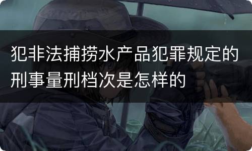 犯非法捕捞水产品犯罪规定的刑事量刑档次是怎样的
