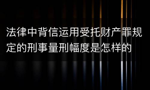 法律中背信运用受托财产罪规定的刑事量刑幅度是怎样的