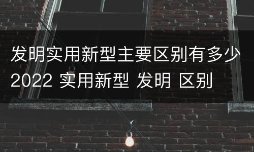 发明实用新型主要区别有多少2022 实用新型 发明 区别
