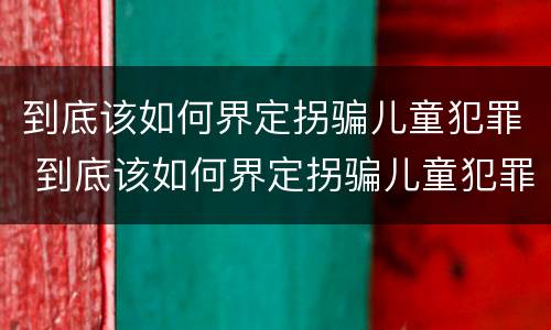 到底该如何界定拐骗儿童犯罪 到底该如何界定拐骗儿童犯罪案件