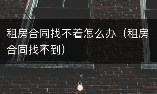 租房合同找不着怎么办（租房合同找不到）