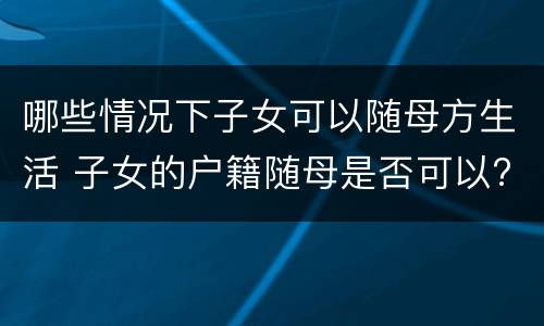 哪些情况下子女可以随母方生活 子女的户籍随母是否可以?