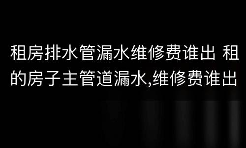 租房排水管漏水维修费谁出 租的房子主管道漏水,维修费谁出