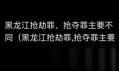 黑龙江抢劫罪、抢夺罪主要不同（黑龙江抢劫罪,抢夺罪主要不同案例）
