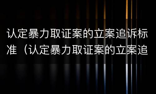 认定暴力取证案的立案追诉标准（认定暴力取证案的立案追诉标准是多少）
