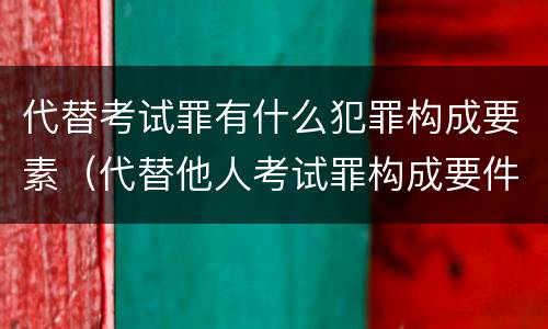 代替考试罪有什么犯罪构成要素（代替他人考试罪构成要件有何规定）