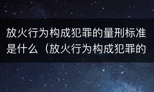 放火行为构成犯罪的量刑标准是什么（放火行为构成犯罪的量刑标准是什么）