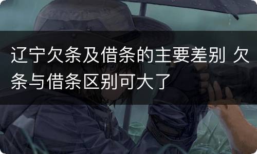 辽宁欠条及借条的主要差别 欠条与借条区别可大了