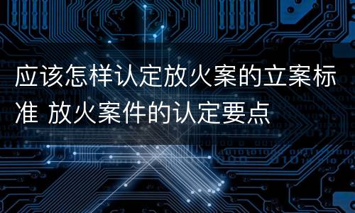 应该怎样认定放火案的立案标准 放火案件的认定要点