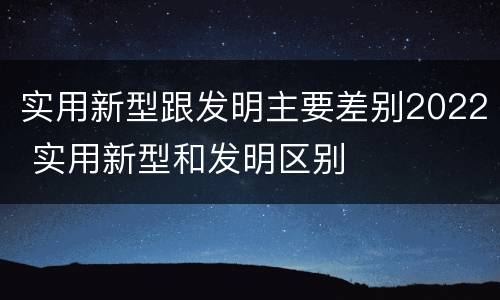实用新型跟发明主要差别2022 实用新型和发明区别
