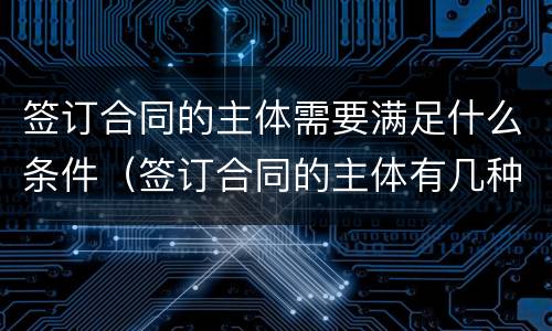 签订合同的主体需要满足什么条件（签订合同的主体有几种类型?）