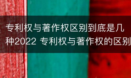 专利权与著作权区别到底是几种2022 专利权与著作权的区别