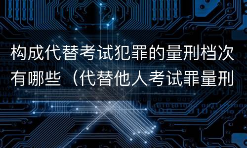 构成代替考试犯罪的量刑档次有哪些（代替他人考试罪量刑）