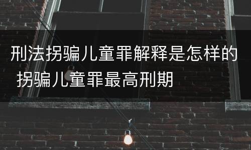 刑法拐骗儿童罪解释是怎样的 拐骗儿童罪最高刑期