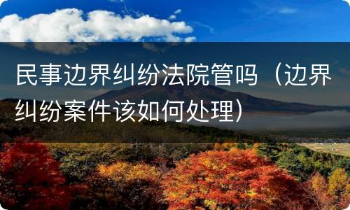 民事边界纠纷法院管吗（边界纠纷案件该如何处理）