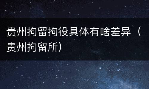 贵州拘留拘役具体有啥差异（贵州拘留所）