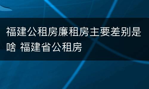 福建公租房廉租房主要差别是啥 福建省公租房