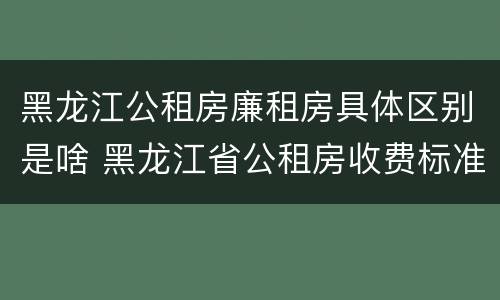 黑龙江公租房廉租房具体区别是啥 黑龙江省公租房收费标准