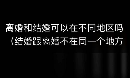离婚和结婚可以在不同地区吗（结婚跟离婚不在同一个地方能离吗）