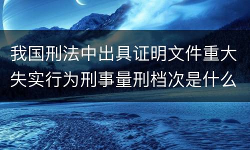 我国刑法中出具证明文件重大失实行为刑事量刑档次是什么