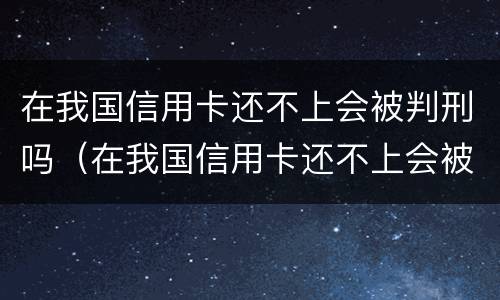 在我国信用卡还不上会被判刑吗（在我国信用卡还不上会被判刑吗怎么办）