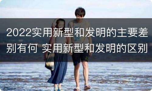 2022实用新型和发明的主要差别有何 实用新型和发明的区别