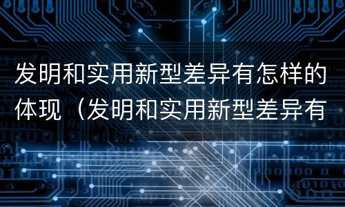 发明和实用新型差异有怎样的体现（发明和实用新型差异有怎样的体现呢）