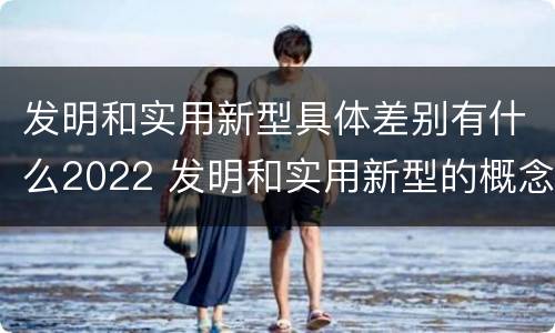 发明和实用新型具体差别有什么2022 发明和实用新型的概念