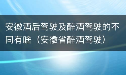 安徽酒后驾驶及醉酒驾驶的不同有啥（安徽省醉酒驾驶）