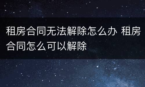 租房合同无法解除怎么办 租房合同怎么可以解除