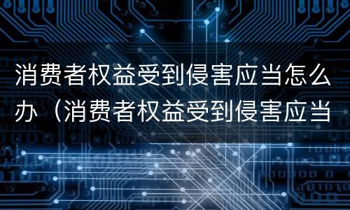 消费者权益受到侵害应当怎么办（消费者权益受到侵害应当怎么办理）