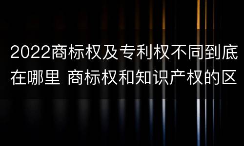 2022商标权及专利权不同到底在哪里 商标权和知识产权的区别